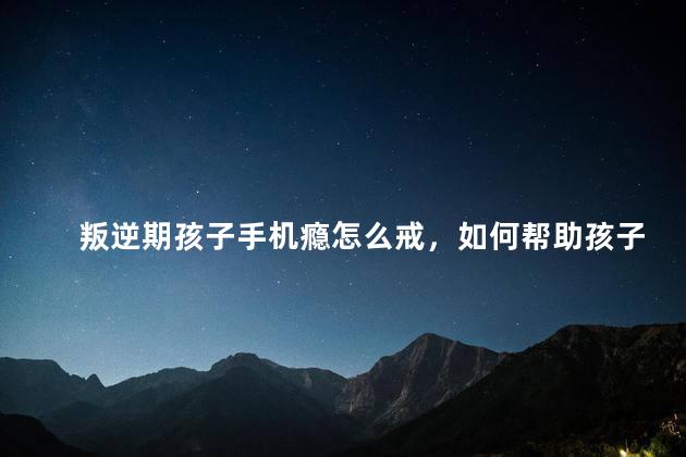 叛逆期孩子手机瘾怎么戒，如何帮助孩子戒掉手机瘾