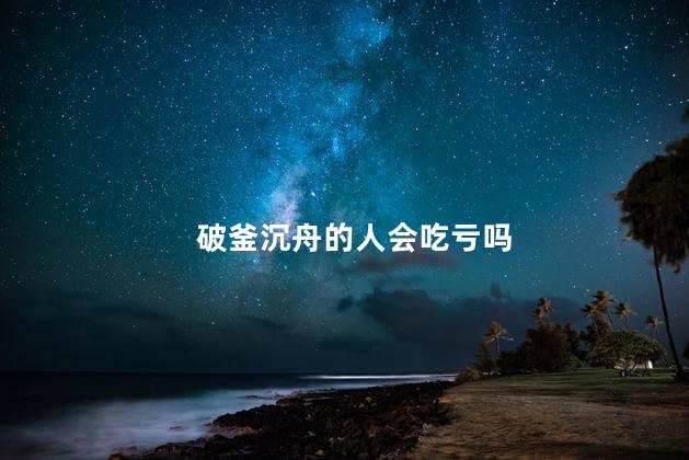 破釜沉舟的人会吃亏吗，破釜沉舟的启发